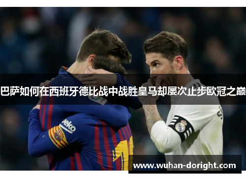 巴萨如何在西班牙德比战中战胜皇马却屡次止步欧冠之巅